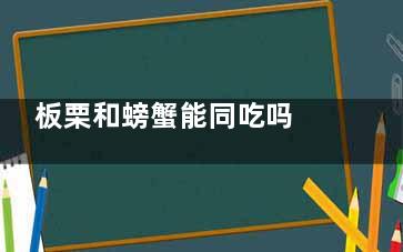 板栗和螃蟹能同吃吗 板栗和螃蟹可以一起吃吗(板栗与螃蟹能一起吗)